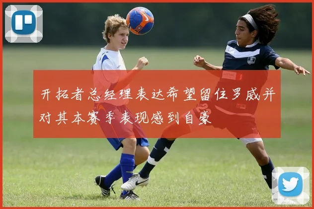 开拓者总经理表达希望留住罗威并对其本赛季表现感到自豪