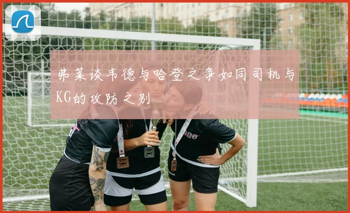 弗莱谈韦德与哈登之争如同司机与KG的攻防之别