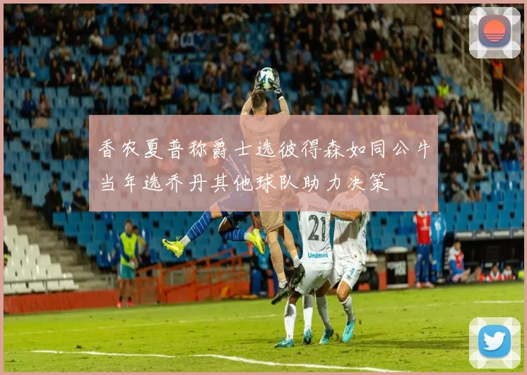 香农夏普称爵士选彼得森如同公牛当年选乔丹其他球队助力决策