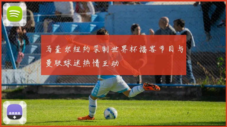 马奎尔纽约录制世界杯播客节目与曼联球迷热情互动