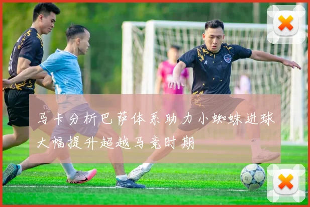 马卡分析巴萨体系助力小蜘蛛进球大幅提升超越马竞时期