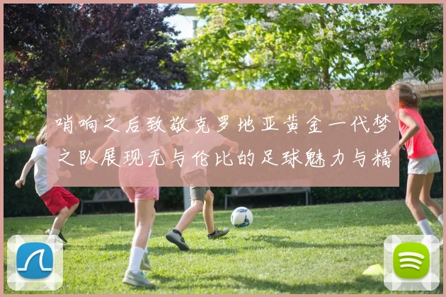 哨响之后致敬克罗地亚黄金一代梦之队展现无与伦比的足球魅力与精神