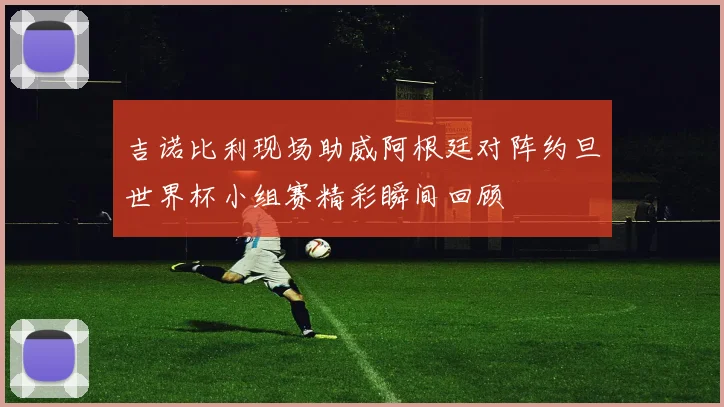 吉诺比利现场助威阿根廷对阵约旦世界杯小组赛精彩瞬间回顾
