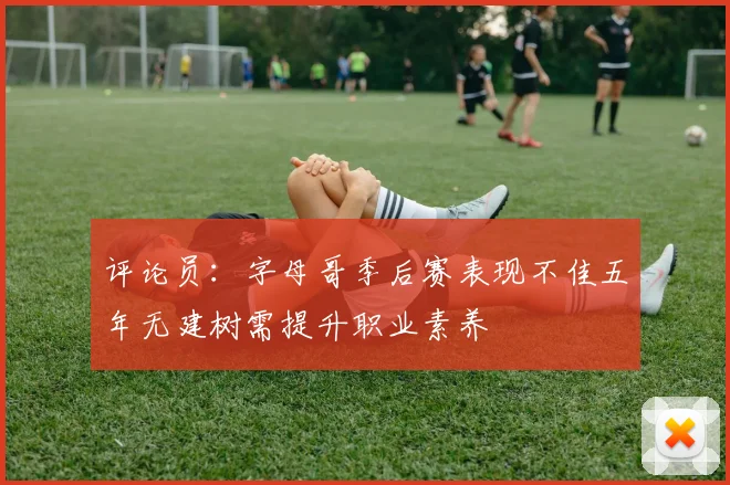 评论员：字母哥季后赛表现不佳五年无建树需提升职业素养