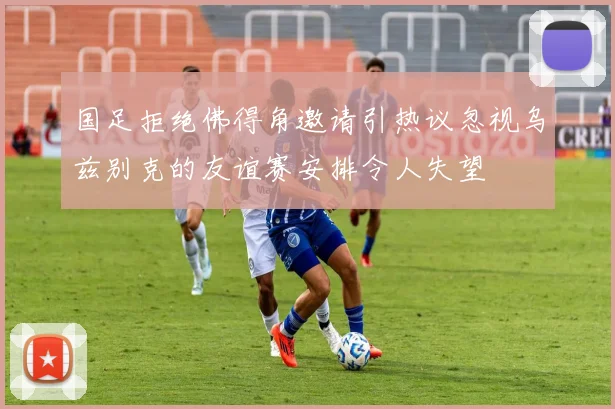 国足拒绝佛得角邀请引热议忽视乌兹别克的友谊赛安排令人失望