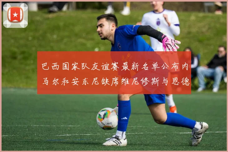 巴西国家队友谊赛最新名单公布内马尔和安东尼缺席维尼修斯与恩德里克入选