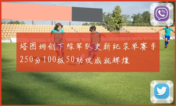 塔图姆创下绿军队史新纪录单赛季250分100板50助攻成就辉煌