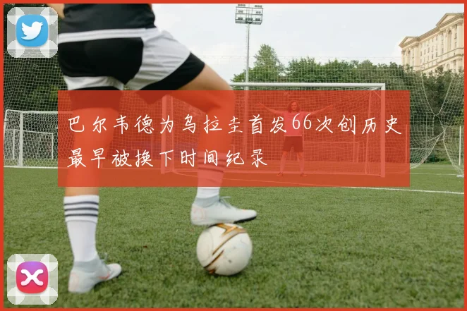 巴尔韦德为乌拉圭首发66次创历史最早被换下时间纪录