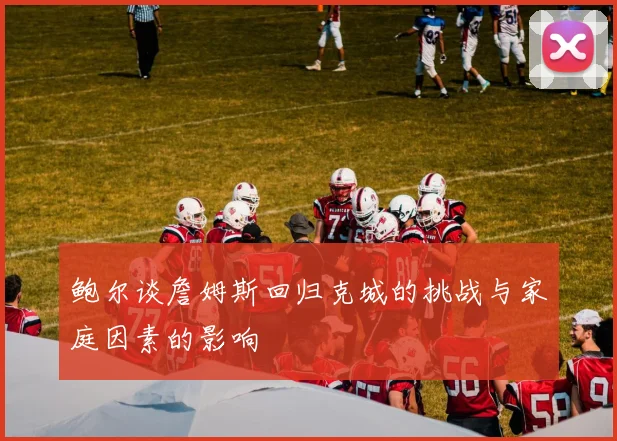 鲍尔谈詹姆斯回归克城的挑战与家庭因素的影响