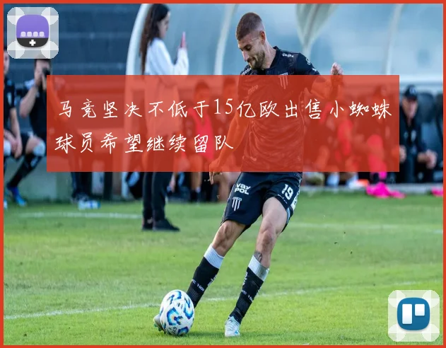 马竞坚决不低于15亿欧出售小蜘蛛球员希望继续留队