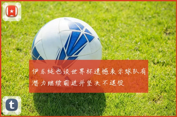 伊东纯也谈世界杯遗憾表示球队有潜力继续前进并坚决不退役