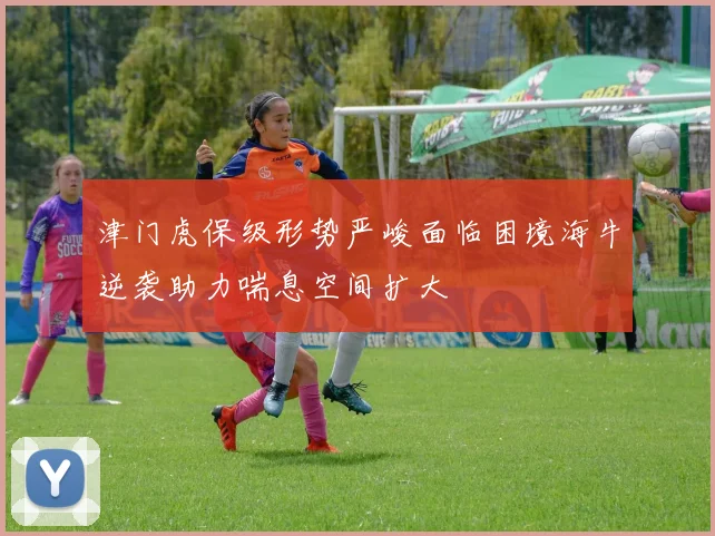 津门虎保级形势严峻面临困境海牛逆袭助力喘息空间扩大