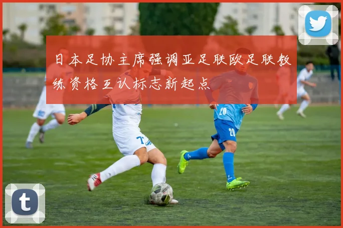 日本足协主席强调亚足联欧足联教练资格互认标志新起点