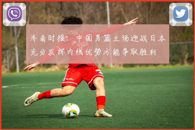 济南时报：中国男篮主场迎战日本充分发挥内线优势方能争取胜利