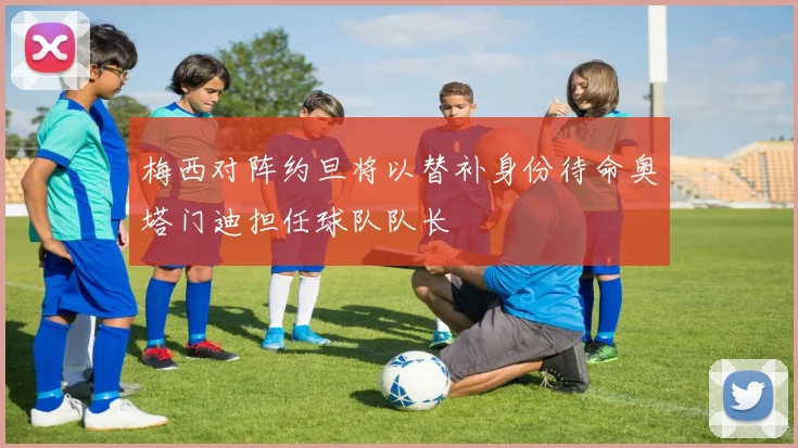 梅西对阵约旦将以替补身份待命奥塔门迪担任球队队长