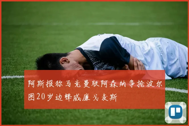 阿斯报称马竞曼联阿森纳争抢波尔图20岁边锋威廉戈麦斯