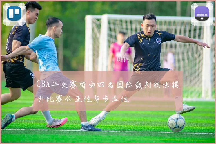 CBA半决赛将由四名国际裁判执法提升比赛公正性与专业性