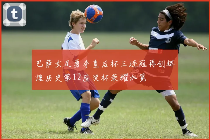 巴萨女足勇夺皇后杯三连冠再创辉煌历史第12座奖杯荣耀加冕