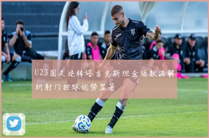 U23国足逆转塔吉克斯坦全场数据解析射门控球优势显著