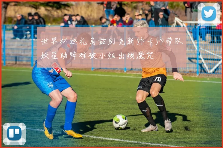 世界杯巡礼乌兹别克新帅卡帅带队妖星助阵难破小组出线魔咒